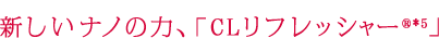 新しいナノの力、「CLリフレッシャー®*」