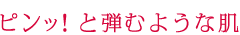 ピンッ！と弾むような肌