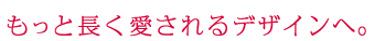 もっと長く愛されるデザインへ。