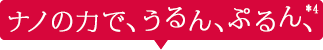 ナノの力で、うるん、ぷるん、*