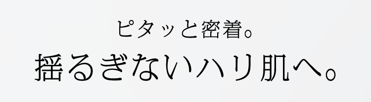 ピタッと密着。 揺るぎないハリ肌へ。