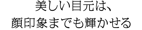 美しい目元は、顔印象までも輝かせる