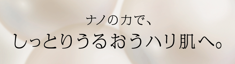 ナノの力で、しっとりうるおうハリ肌へ。 