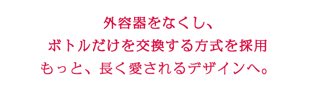 外容器をなくし、 ボトルだけを交換する方式を採用 もっと、長く愛されるデザインへ。