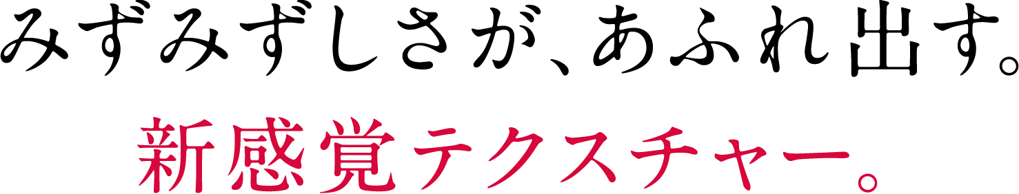 みずみずしさが、あふれ出す。新感覚テクスチャー。