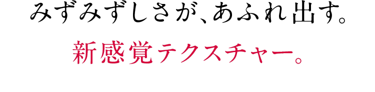 みずみずしさが、あふれ出す。新感覚テクスチャー。