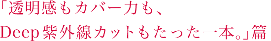 「透明感もカバー力も、Deep紫外線カットもたった一本。」篇 