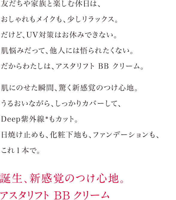 友だちや家族と楽しむ休日は、おしゃれもメイクも、少しリラックス。だけど、UV対策はお休みできない。肌悩みだって、他人には悟られたくない。だからわたしは、アスタリフトBBクリーム。肌にのせた瞬間、驚く新感覚のつけ心地。うるおいながら、しっかりカバーして、Deep紫外線もカット。日焼け止めも、化粧下地も、ファンデーションも、これ１本で。 誕生、新感覚のつけ心地。アスタリフト BB クリーム