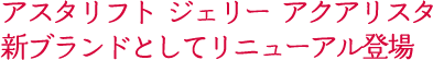 アスタリフト ジェリー アクアリスタ  新ブランドとしてリニューアル登場