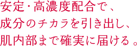安定・高濃度配合で、成分のチカラを引き出し、肌内部まで確実に届ける。