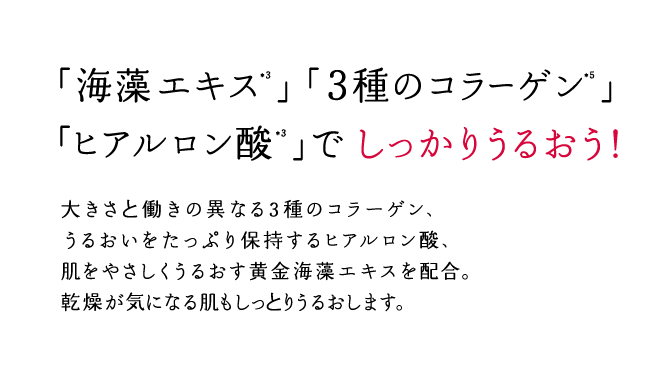 「海藻エキス」「３種のコラーゲン」「ヒアルロン酸」でしっかりうるおう！大きさと働きの異なる3種のコラーゲン、うるおいをたっぷり保持するヒアルロン酸、肌をやさしくうるおす黄金海藻エキスを配合。乾燥が気になる肌もしっとりうるおします。