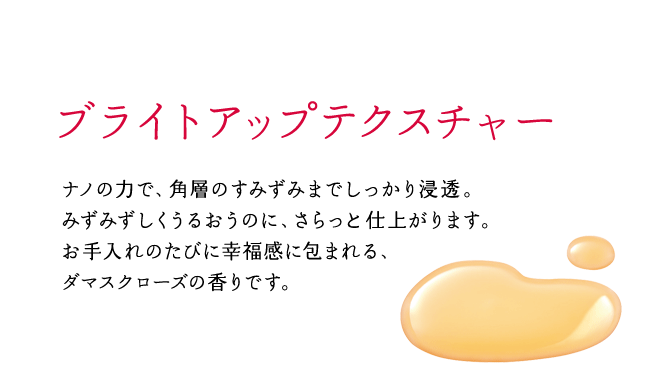 ブライトアップテクスチャー ナノの力で、角層のすみずみまでしっかり浸透。みずみずしくうるおうのに、さらっと仕上がります。お手入れのたびに幸福感に包まれる、ダマスクローズの香りです。