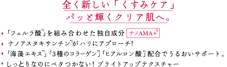 全く新しい「くすみケア」パッと輝くクリア肌へ。「フェルラ酸」を組み合わせた独自成分ナノAMA+ ナノアスタキサンチンがハリにアプローチ！「海藻エキス」「３種のコラーゲン 」「ヒアルロン酸 」配合でうるおいサポート。しっとりなのにベタつかない！ブライトアップテクスチャー