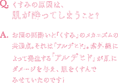 Q.くすみの原因は、肌が酔ってしまうこと？ A.お酒の悪酔いと「くすみ」のメカニズムの共通点。それは「アルデヒド」。紫外線によって発生する「アルデヒド」が肌にダメージを与え、肌をくすんでみせていたのです！