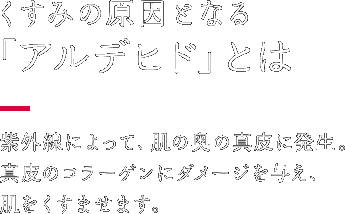 くすみの原因となる「アルデヒド」とは 紫外線によって、肌の奥の真皮に発生。真皮のコラーゲンにダメージを与え、肌をくすませます。