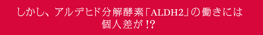 しかし、アルデヒド分解酵素「ALDH2」の働きには 個人差が！？ 