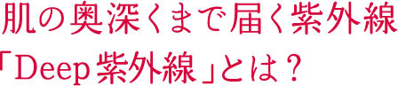 肌の奥深くまで届く紫外線 「Deep紫外線」とは？ 