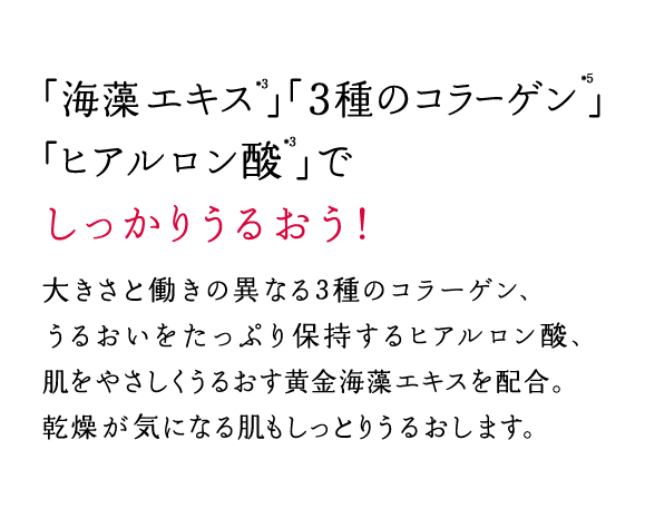 「海藻エキス」「３種のコラーゲン」「ヒアルロン酸」でしっかりうるおう！大きさと働きの異なる3種のコラーゲン、うるおいをたっぷり保持するヒアルロン酸、肌をやさしくうるおす黄金海藻エキスを配合。乾燥が気になる肌もしっとりうるおします。