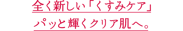 全く新しい「くすみケア」パッと輝くクリア肌へ。