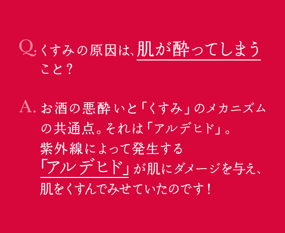 Q.くすみの原因は、肌が酔ってしまうこと？ A.お酒の悪酔いと「くすみ」のメカニズムの共通点。それは「アルデヒド」。紫外線によって発生する「アルデヒド」が肌にダメージを与え、肌をくすんでみせていたのです！