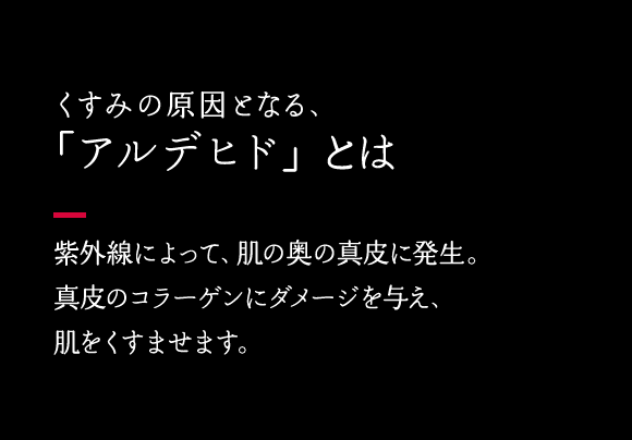  くすみの原因となる「アルデヒド」とは 紫外線によって、肌の奥の真皮に発生。真皮のコラーゲンにダメージを与え、肌をくすませます。